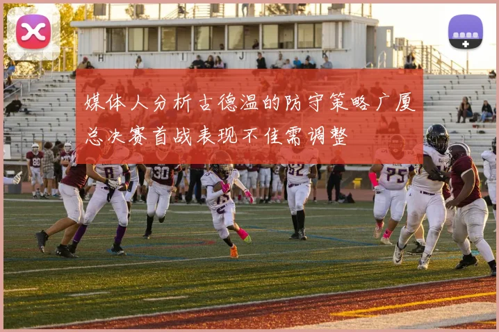 媒体人分析古德温的防守策略广厦总决赛首战表现不佳需调整
