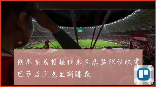 朗尼克或将接任米兰总监职位欣赏巴萨后卫克里斯滕森