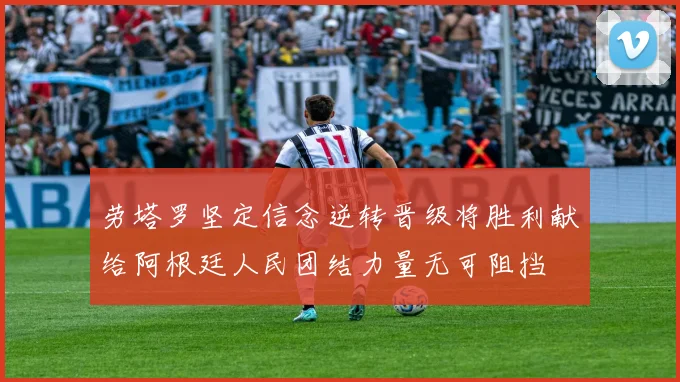 劳塔罗坚定信念逆转晋级将胜利献给阿根廷人民团结力量无可阻挡
