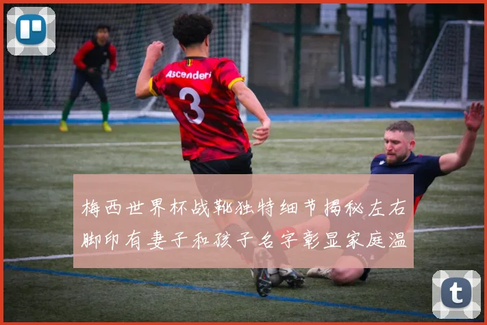 梅西世界杯战靴独特细节揭秘左右脚印有妻子和孩子名字彰显家庭温暖