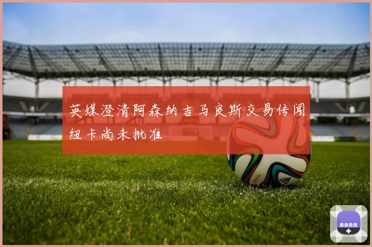 英媒澄清阿森纳吉马良斯交易传闻纽卡尚未批准