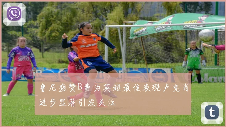 鲁尼盛赞B费为英超最佳表现卢克肖进步显著引发关注