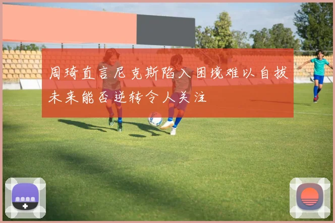 周琦直言尼克斯陷入困境难以自拔未来能否逆转令人关注