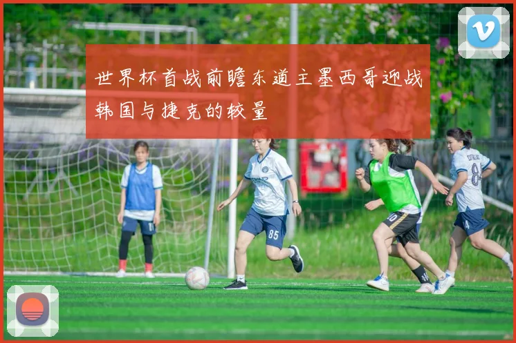 世界杯首战前瞻东道主墨西哥迎战韩国与捷克的较量