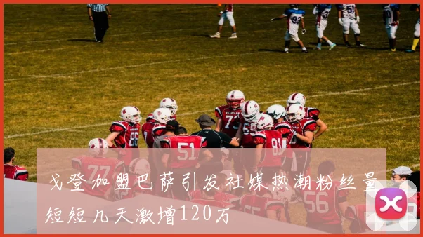 戈登加盟巴萨引发社媒热潮粉丝量短短几天激增120万