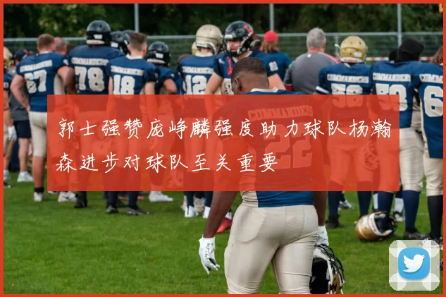 郭士强赞庞峥麟强度助力球队杨瀚森进步对球队至关重要