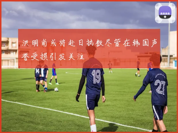 洪明甫或将赴日执教尽管在韩国声誉受损引发关注