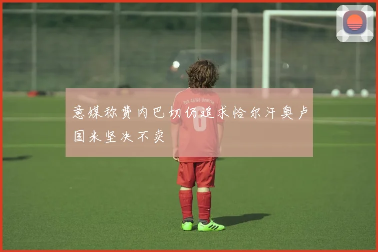 意媒称费内巴切仍追求恰尔汗奥卢国米坚决不卖