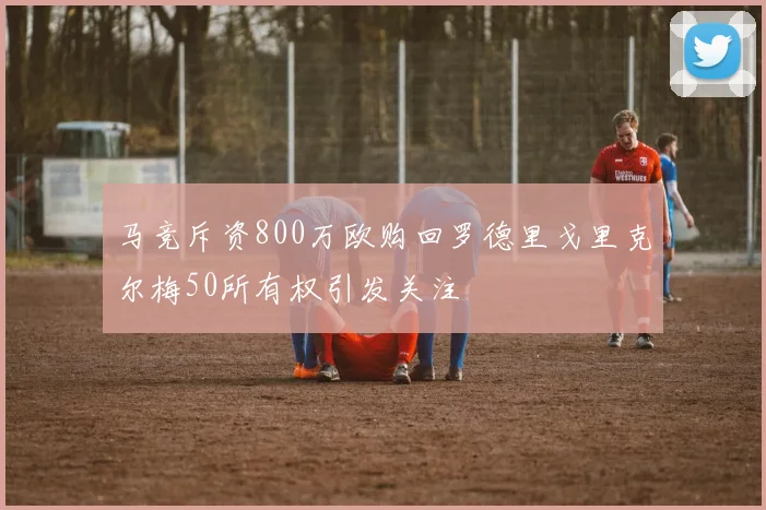 马竞斥资800万欧购回罗德里戈里克尔梅50所有权引发关注