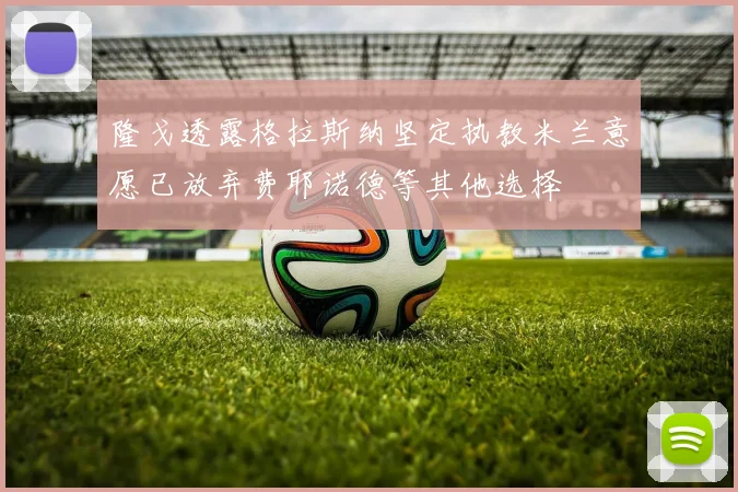 隆戈透露格拉斯纳坚定执教米兰意愿已放弃费耶诺德等其他选择