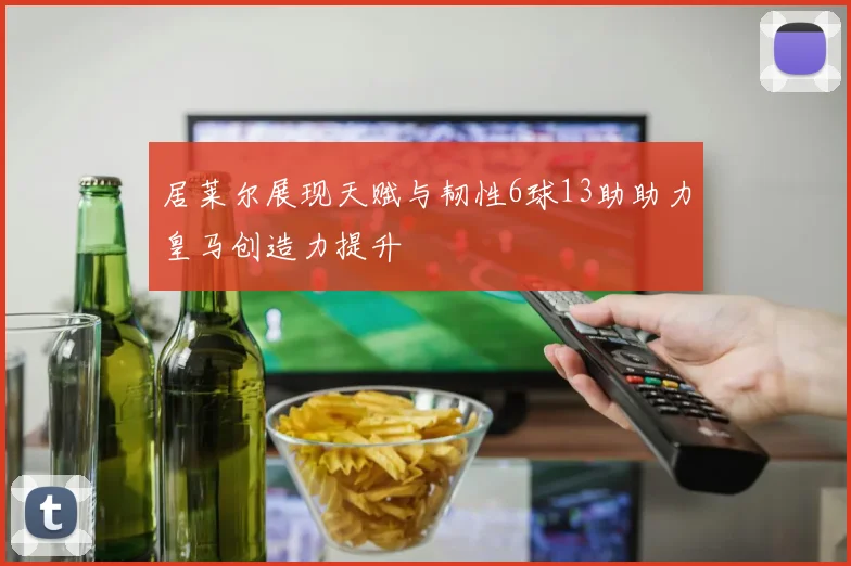 居莱尔展现天赋与韧性6球13助助力皇马创造力提升