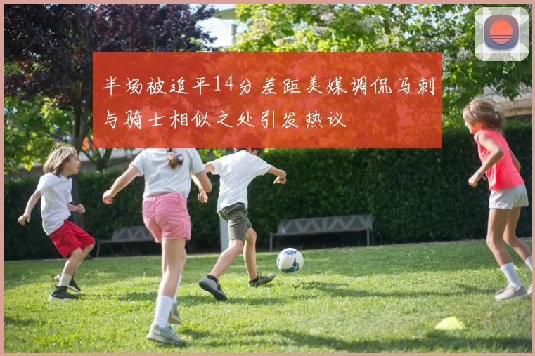 半场被追平14分差距美媒调侃马刺与骑士相似之处引发热议