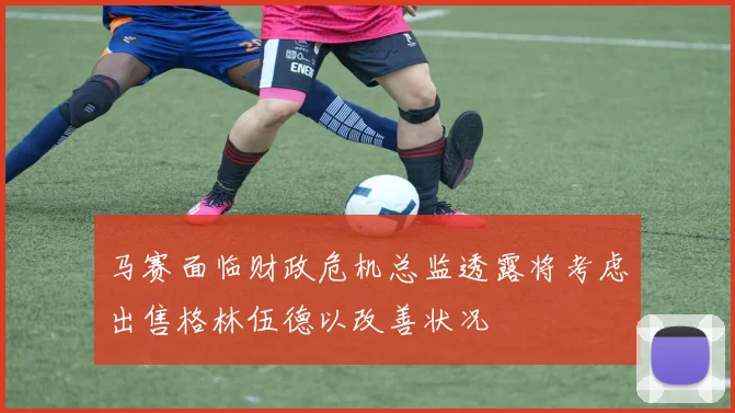 马赛面临财政危机总监透露将考虑出售格林伍德以改善状况