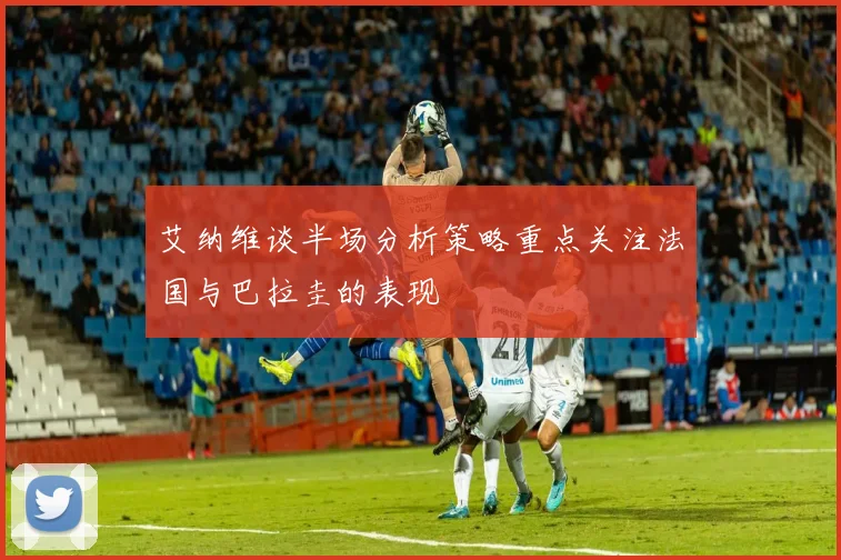 艾纳维谈半场分析策略重点关注法国与巴拉圭的表现