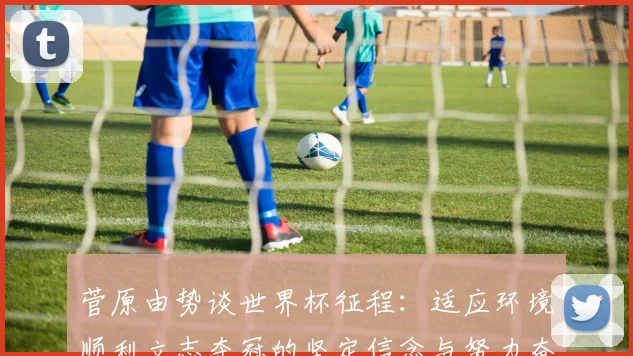 菅原由势谈世界杯征程：适应环境顺利立志夺冠的坚定信念与努力奋斗