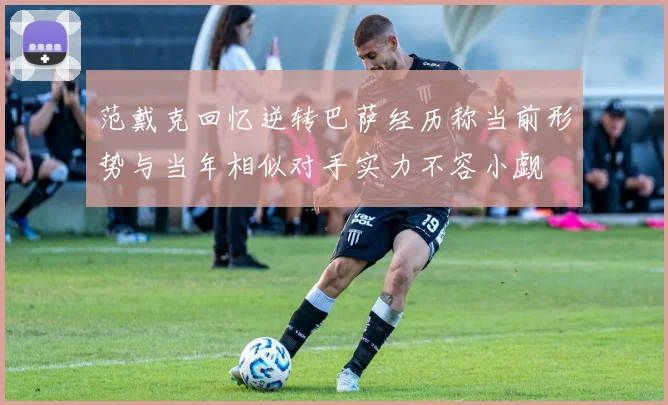 范戴克回忆逆转巴萨经历称当前形势与当年相似对手实力不容小觑