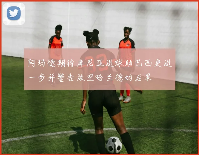 阿玛德期待库尼亚进球助巴西更进一步并警告放空哈兰德的后果