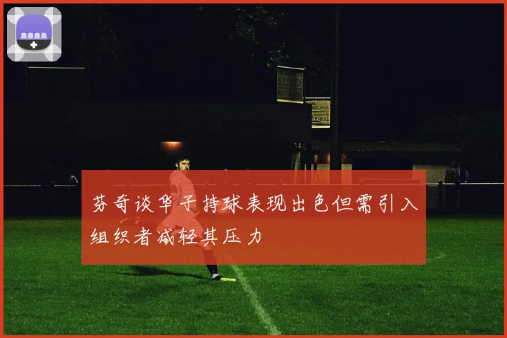 芬奇谈华子持球表现出色但需引入组织者减轻其压力