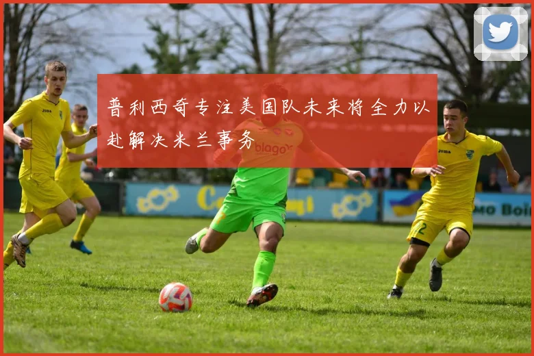 普利西奇专注美国队未来将全力以赴解决米兰事务