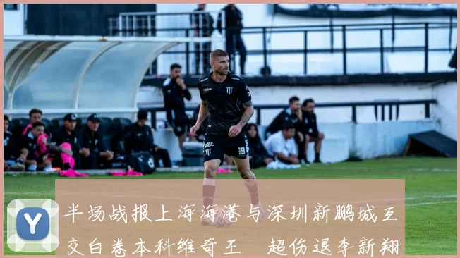 半场战报上海海港与深圳新鹏城互交白卷本科维奇王燊超伤退李新翔错失良机