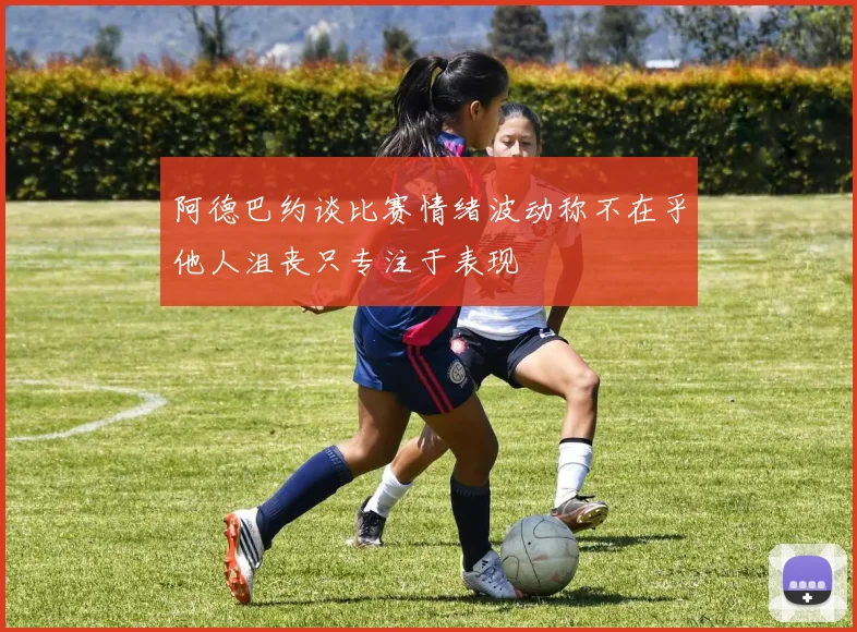 阿德巴约谈比赛情绪波动称不在乎他人沮丧只专注于表现