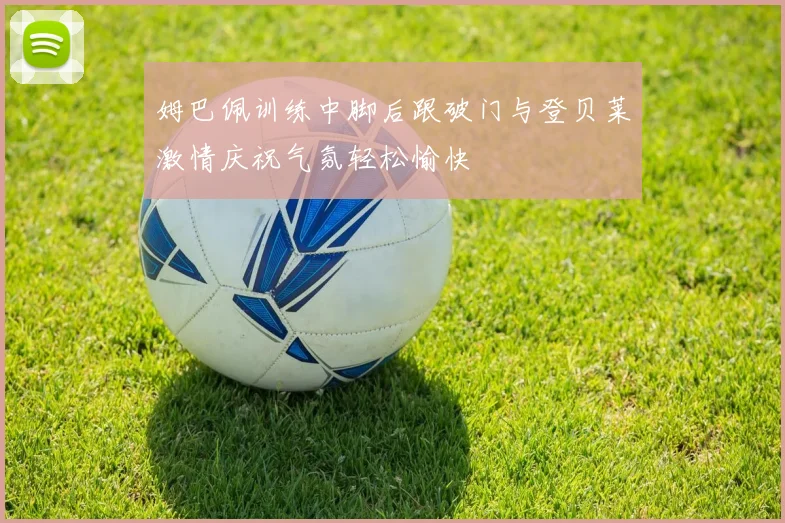 姆巴佩训练中脚后跟破门与登贝莱激情庆祝气氛轻松愉快