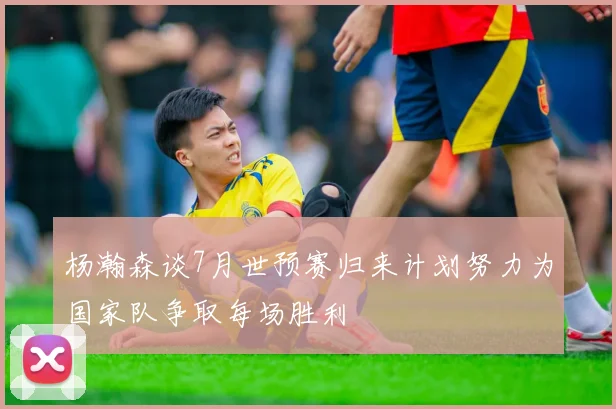 杨瀚森谈7月世预赛归来计划努力为国家队争取每场胜利