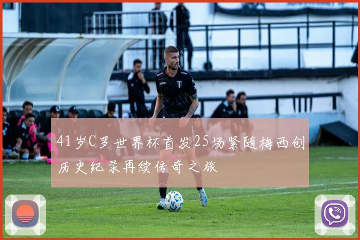 41岁C罗世界杯首发25场紧随梅西创历史纪录再续传奇之旅