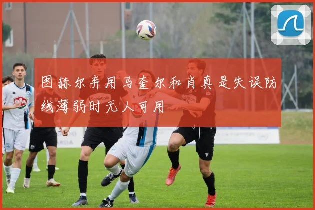 图赫尔弃用马奎尔和肖真是失误防线薄弱时无人可用