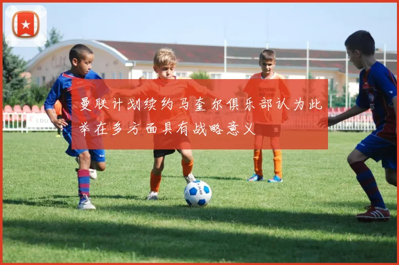 曼联计划续约马奎尔俱乐部认为此举在多方面具有战略意义