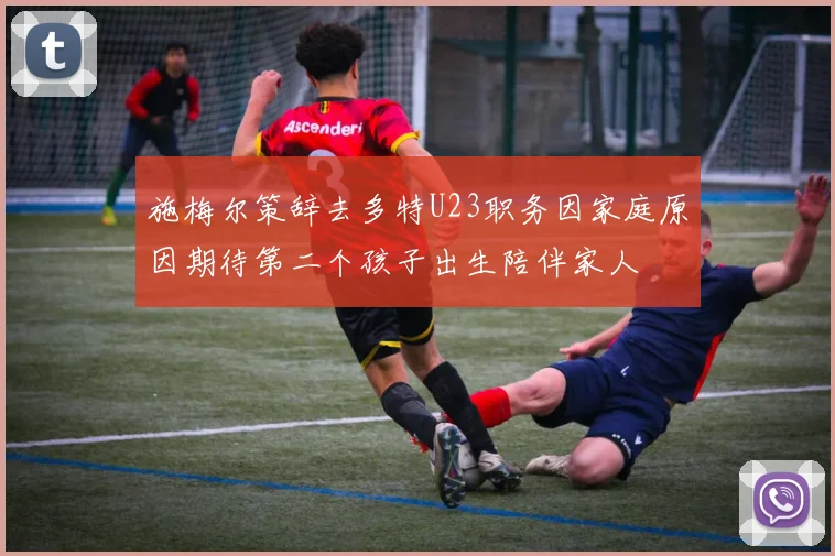 施梅尔策辞去多特U23职务因家庭原因期待第二个孩子出生陪伴家人