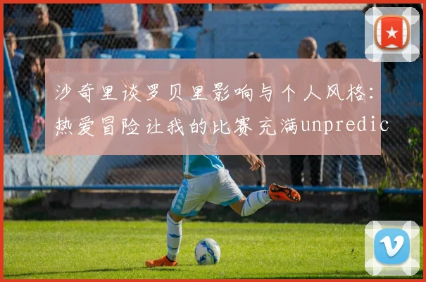 沙奇里谈罗贝里影响与个人风格：热爱冒险让我的比赛充满unpredictability
